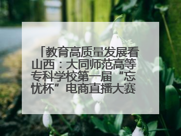教育高质量发展看山西：大同师范高等专科学校第一届“忘忧杯”电商直播大赛圆满收官