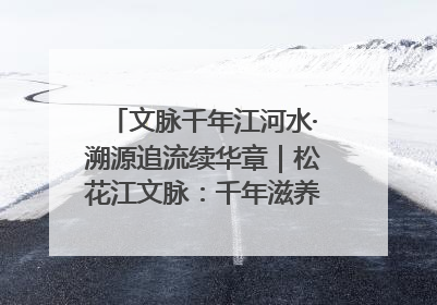 文脉千年江河水·溯源追流续华章｜松花江文脉：千年滋养，奔涌不息