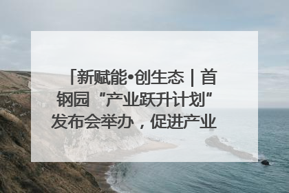 新赋能•创生态｜首钢园“产业跃升计划”发布会举办，促进产业合作交流走深走实