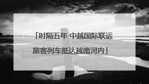 时隔五年 中越国际联运旅客列车抵达越南河内
