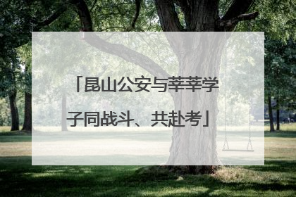 昆山公安与莘莘学子同战斗、共赴考