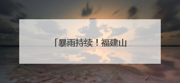 暴雨持续！福建山洪、地灾预警齐发，这些地方注意防范