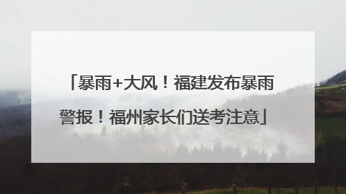 暴雨+大风！福建发布暴雨警报！福州家长们送考注意