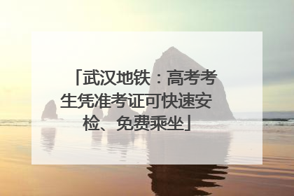 武汉地铁：高考考生凭准考证可快速安检、免费乘坐