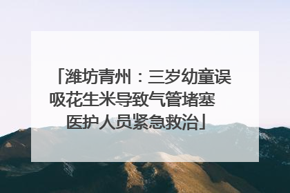 潍坊青州：三岁幼童误吸花生米导致气管堵塞 医护人员紧急救治