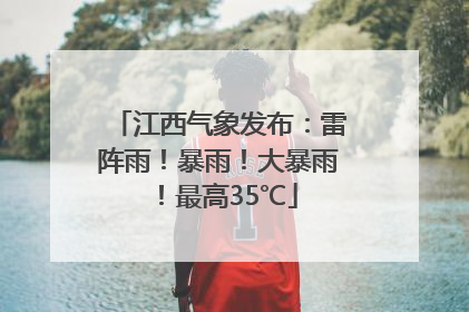 江西气象发布：雷阵雨！暴雨！大暴雨！最高35℃