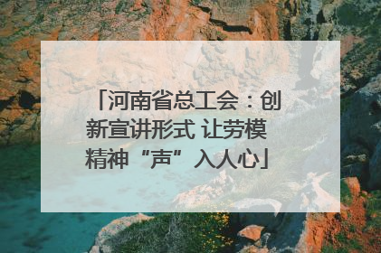 河南省总工会：创新宣讲形式 让劳模精神“声”入人心