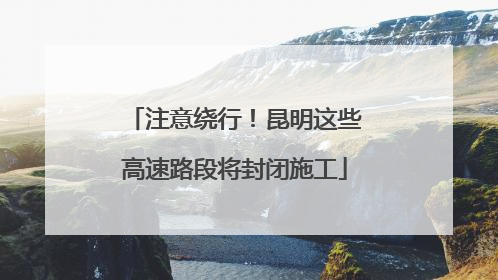 注意绕行！昆明这些高速路段将封闭施工
