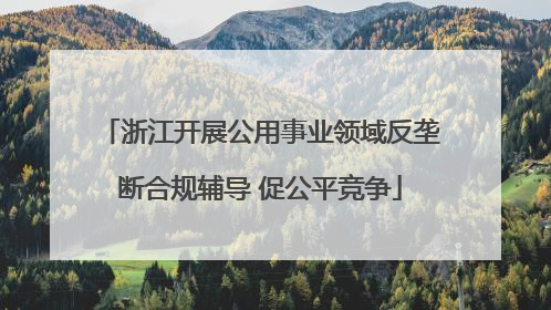浙江开展公用事业领域反垄断合规辅导 促公平竞争