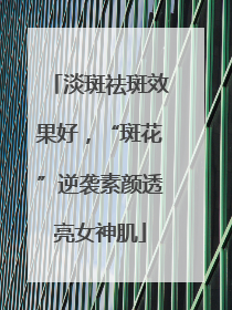 淡斑祛斑效果好，“斑花”逆袭素颜透亮女神肌