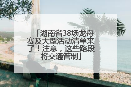 湖南省38场龙舟赛及大型活动清单来了！注意，这些路段将交通管制
