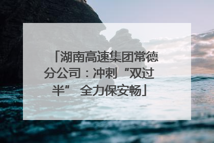湖南高速集团常德分公司：冲刺“双过半” 全力保安畅