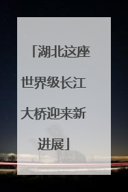 湖北这座世界级长江大桥迎来新进展