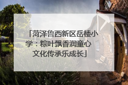 菏泽鲁西新区岳楼小学：粽叶飘香润童心 文化传承乐成长