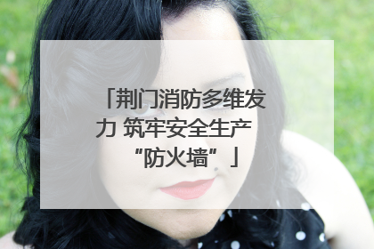 荆门消防多维发力 筑牢安全生产“防火墙”