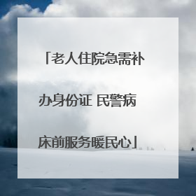 老人住院急需补办身份证 民警病床前服务暖民心