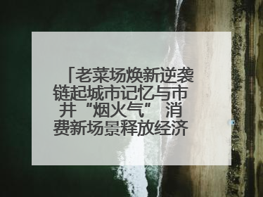 老菜场焕新逆袭链起城市记忆与市井“烟火气” 消费新场景释放经济新活力