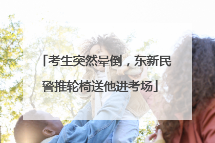 考生突然晕倒，东新民警推轮椅送他进考场