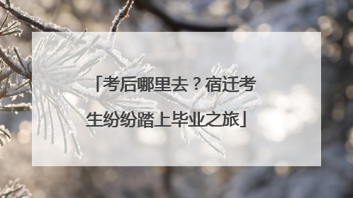 考后哪里去？宿迁考生纷纷踏上毕业之旅