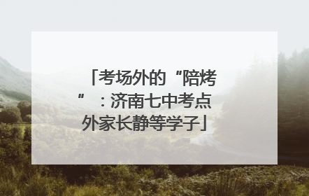 考场外的“陪烤”：济南七中考点外家长静等学子
