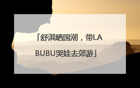 舒淇晒国潮，带LABUBU哭娃去郊游