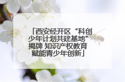 西安经开区“科创少年计划共建基地”揭牌 知识产权教育赋能青少年创新