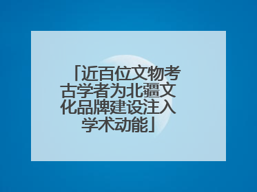 近百位文物考古学者为北疆文化品牌建设注入学术动能