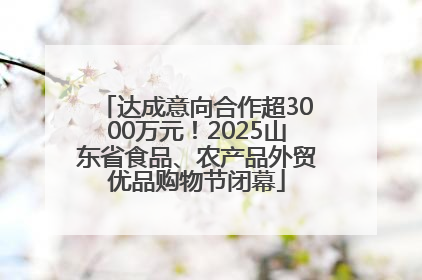 达成意向合作超3000万元！2025山东省食品、农产品外贸优品购物节闭幕