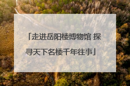 走进岳阳楼博物馆 探寻天下名楼千年往事