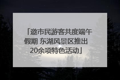 邀市民游客共度端午假期 东湖风景区推出20余项特色活动