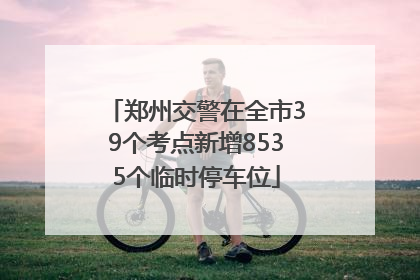 郑州交警在全市39个考点新增8535个临时停车位