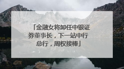 金融女将卸任中银证券董事长，下一站中行总行，周权接棒