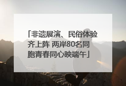 非遗展演、民俗体验齐上阵 两岸80名同胞青春同心映端午