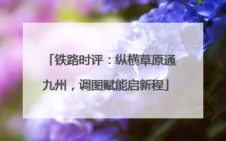 铁路时评：纵横草原通九州，调图赋能启新程
