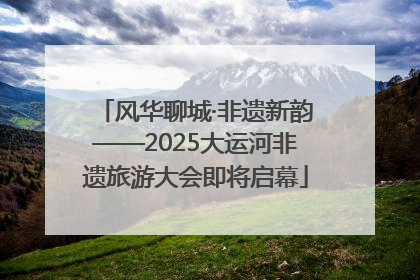 风华聊城·非遗新韵——2025大运河非遗旅游大会即将启幕