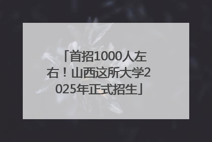 首招1000人左右！山西这所大学2025年正式招生