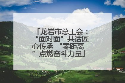 龙岩市总工会：“面对面”共话匠心传承 “零距离”点燃奋斗力量