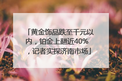 黄金饰品跌至千元以内，铂金上翻近40%，记者实探济南市场