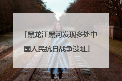 黑龙江黑河发现多处中国人民抗日战争遗址