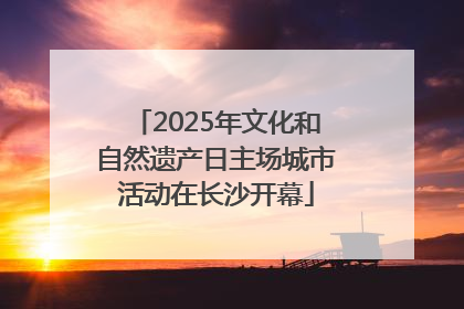 2025年文化和自然遗产日主场城市活动在长沙开幕