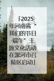 2025年河南省“我们的节日·端午”主题文化活动在漯河市召陵区启动